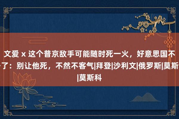 文爱 x 这个普京敌手可能随时死一火，好意思国不干了：别让他死，不然不客气|拜登|沙利文|俄罗斯|莫斯科