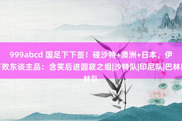 999abcd 国足下下签！碰沙特+澳洲+日本，伊万败东谈主品：含笑后进圆寂之组|沙特队|印尼队|巴林队