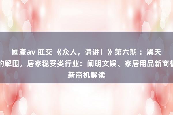 國產av 肛交 《众人，请讲！》第六期 ：黑天鹅下的解围，居家稳妥类行业：阐明文娱、家居用品新商机解读