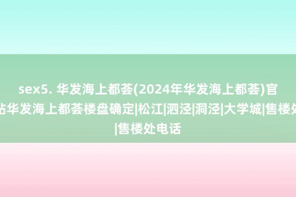 sex5. 华发海上都荟(2024年华发海上都荟)官方网站华发海上都荟楼盘确定|松江|泗泾|洞泾|大学城|售楼处电话