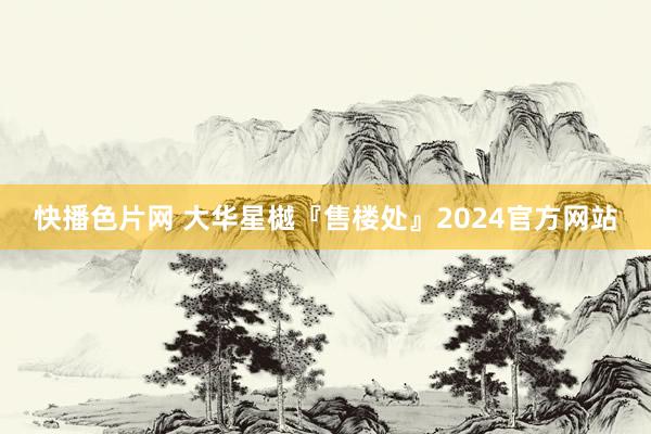 快播色片网 大华星樾『售楼处』2024官方网站