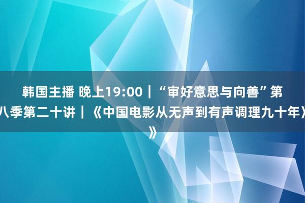 韩国主播 晚上19:00｜“审好意思与向善”第八季第二十讲｜《中国电影从无声到有声调理九十年》