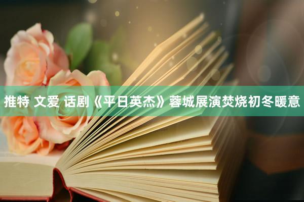 推特 文爱 话剧《平日英杰》蓉城展演焚烧初冬暖意