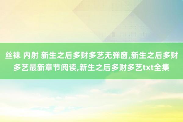 丝袜 内射 新生之后多财多艺无弹窗,新生之后多财多艺最新章节阅读,新生之后多财多艺txt全集