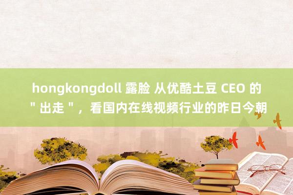 hongkongdoll 露脸 从优酷土豆 CEO 的＂出走＂，看国内在线视频行业的昨日今朝