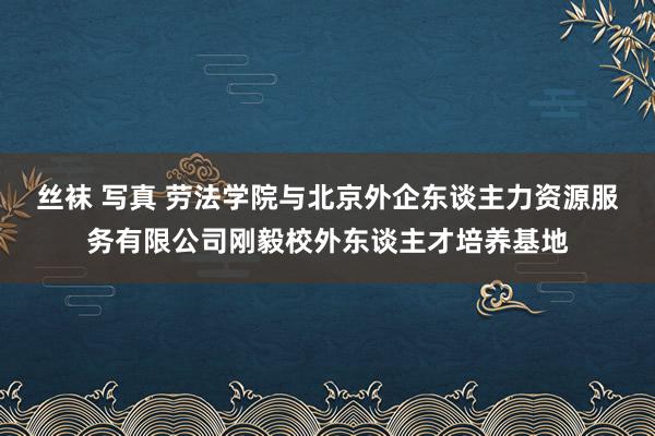 丝袜 写真 劳法学院与北京外企东谈主力资源服务有限公司刚毅校外东谈主才培养基地