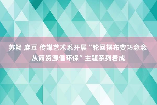 苏畅 麻豆 传媒艺术系开展“轮回摆布变巧念念 从简资源倡环保”主题系列看成