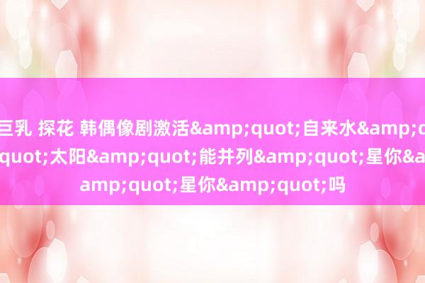 巨乳 探花 韩偶像剧激活&quot;自来水&quot; &quot;太阳&quot;能并列&quot;星你&quot;吗