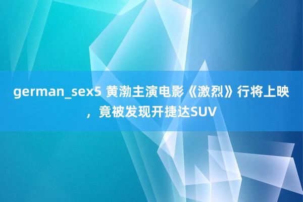 german_sex5 黄渤主演电影《激烈》行将上映，竟被发现开捷达SUV