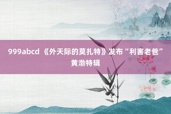 999abcd 《外天际的莫扎特》发布“利害老爸”黄渤特辑