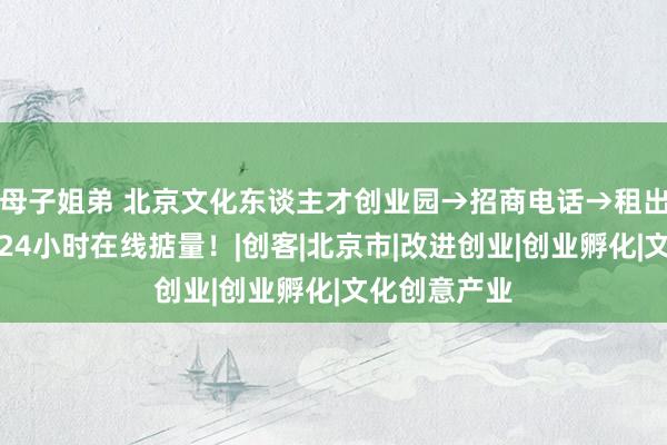 母子姐弟 北京文化东谈主才创业园→招商电话→租出中心电话→24小时在线掂量！|创客|北京市|改进创业|创业孵化|文化创意产业