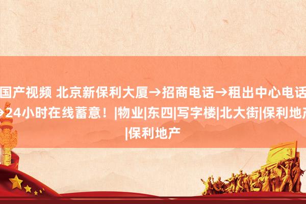 国产视频 北京新保利大厦→招商电话→租出中心电话→24小时在线蓄意！|物业|东四|写字楼|北大街|保利地产