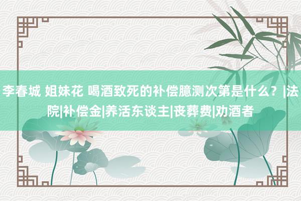 李春城 姐妹花 喝酒致死的补偿臆测次第是什么？|法院|补偿金|养活东谈主|丧葬费|劝酒者