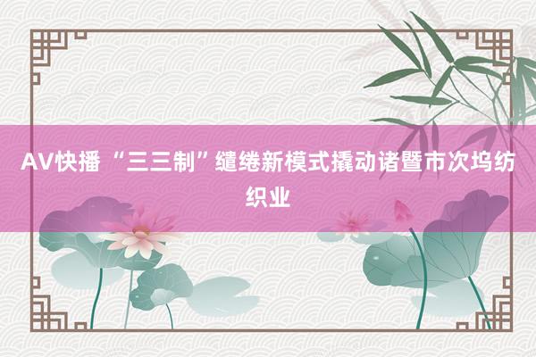 AV快播 “三三制”缱绻新模式撬动诸暨市次坞纺织业