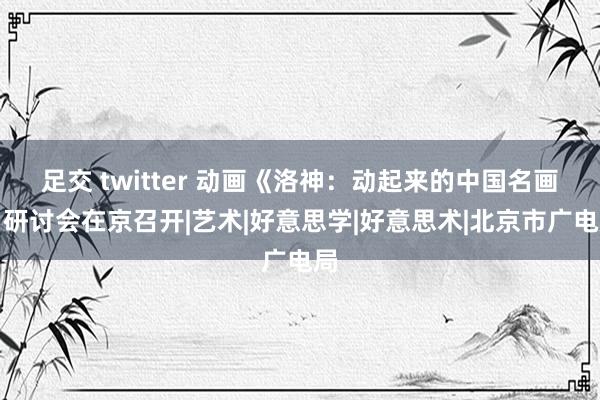 足交 twitter 动画《洛神：动起来的中国名画》研讨会在京召开|艺术|好意思学|好意思术|北京市广电局