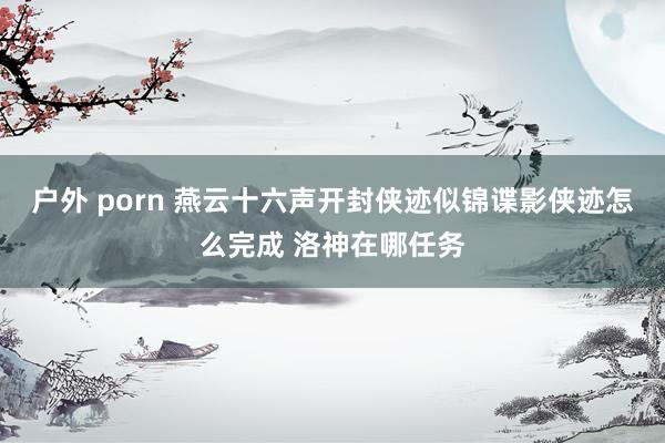 户外 porn 燕云十六声开封侠迹似锦谍影侠迹怎么完成 洛神在哪任务
