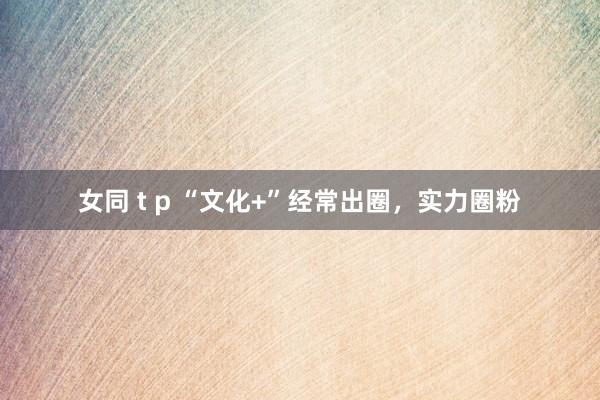 女同 t p “文化+”经常出圈，实力圈粉