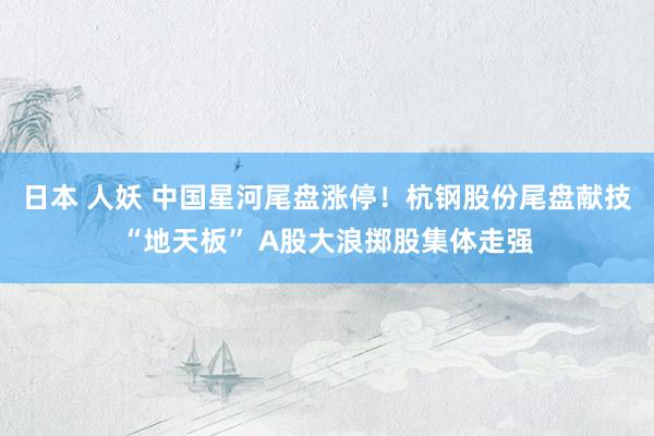 日本 人妖 中国星河尾盘涨停！杭钢股份尾盘献技“地天板” A股大浪掷股集体走强