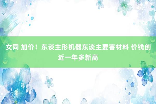 女同 加价！东谈主形机器东谈主要害材料 价钱创近一年多新高