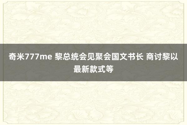 奇米777me 黎总统会见聚会国文书长 商讨黎以最新款式等