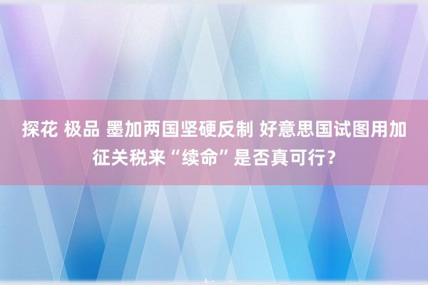 探花 极品 墨加两国坚硬反制 好意思国试图用加征关税来“续命”是否真可行？