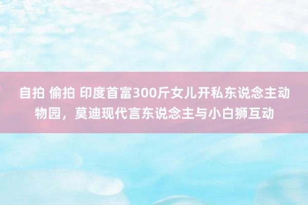 自拍 偷拍 印度首富300斤女儿开私东说念主动物园，莫迪现代言东说念主与小白狮互动