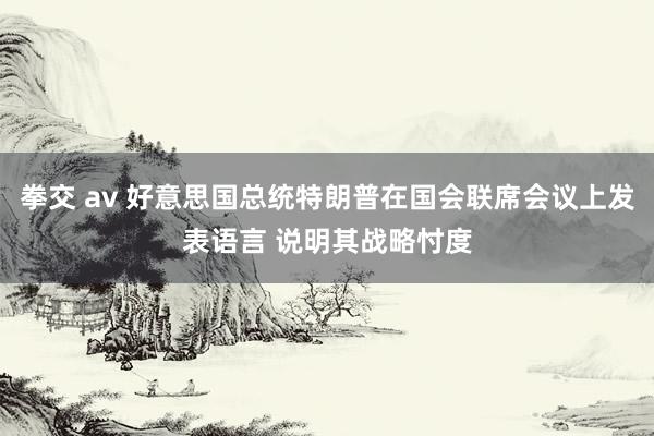 拳交 av 好意思国总统特朗普在国会联席会议上发表语言 说明其战略忖度