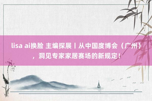lisa ai换脸 主编探展丨从中国度博会（广州），洞见专家家居赛场的新规定！