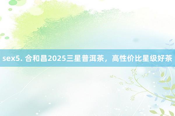 sex5. 合和昌2025三星普洱茶，高性价比星级好茶