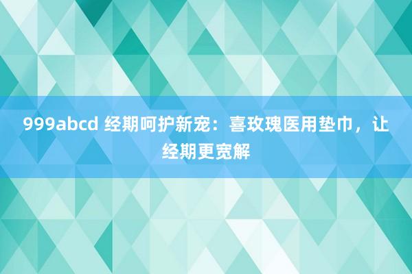 999abcd 经期呵护新宠：喜玫瑰医用垫巾，让经期更宽解