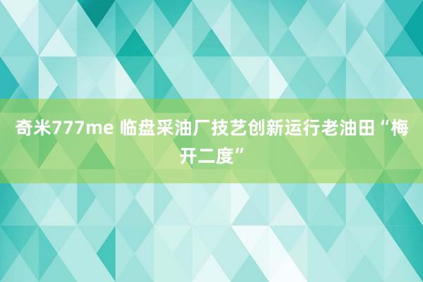 奇米777me 临盘采油厂技艺创新运行老油田“梅开二度”
