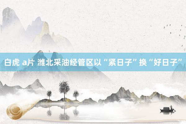 白虎 a片 潍北采油经管区以“紧日子”换“好日子”