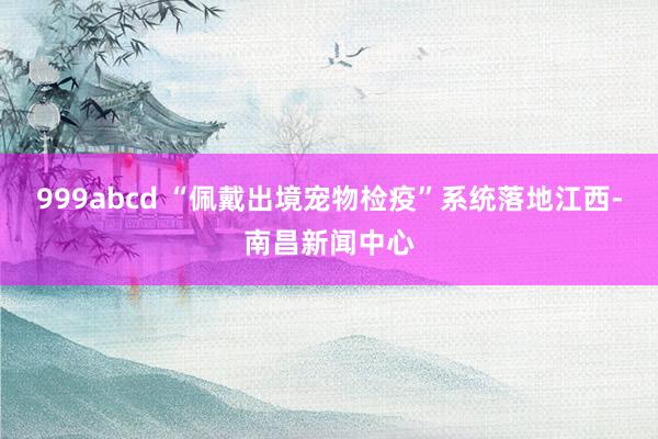 999abcd “佩戴出境宠物检疫”系统落地江西-南昌新闻中心
