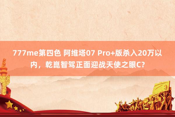 777me第四色 阿维塔07 Pro+版杀入20万以内，乾崑智驾正面迎战天使之眼C？