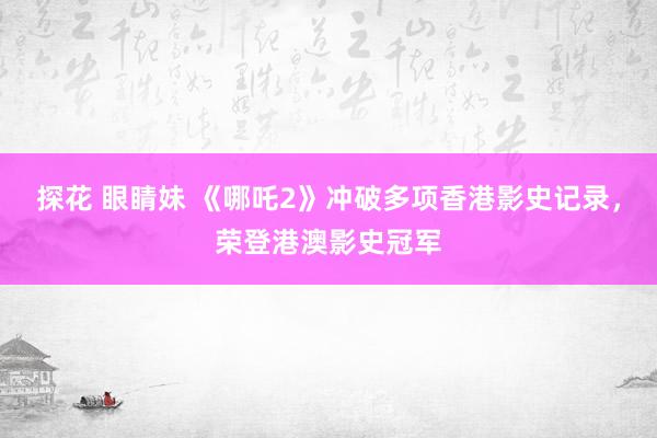 探花 眼睛妹 《哪吒2》冲破多项香港影史记录，荣登港澳影史冠军