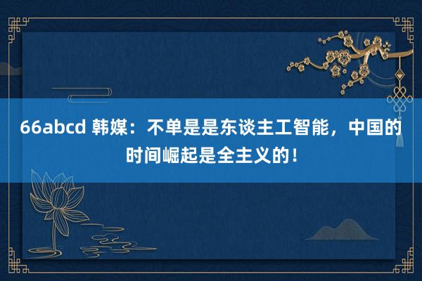 66abcd 韩媒：不单是是东谈主工智能，中国的时间崛起是全主义的！