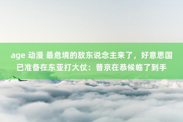 age 动漫 最危境的敌东说念主来了，好意思国已准备在东亚打大仗：普京在恭候临了到手