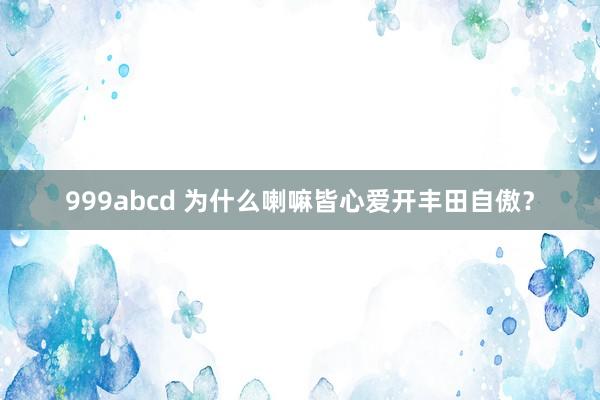 999abcd 为什么喇嘛皆心爱开丰田自傲？