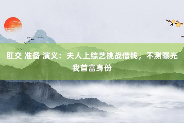 肛交 准备 演义：夫人上综艺挑战借钱，不测曝光我首富身份