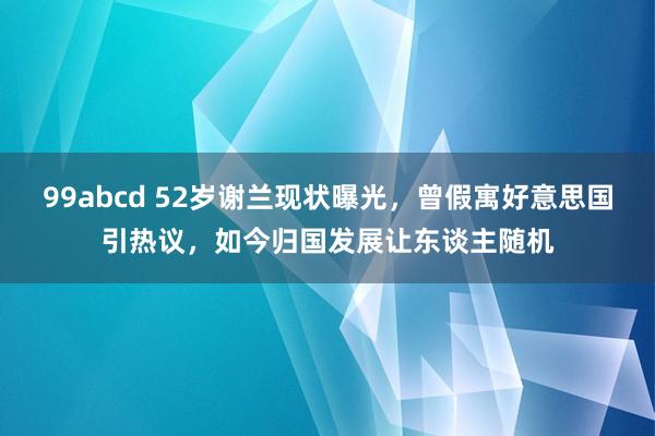 99abcd 52岁谢兰现状曝光，曾假寓好意思国引热议，如今