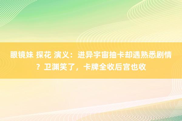 眼镜妹 探花 演义：进异宇宙抽卡却遇熟悉剧情？卫渊笑了，卡牌