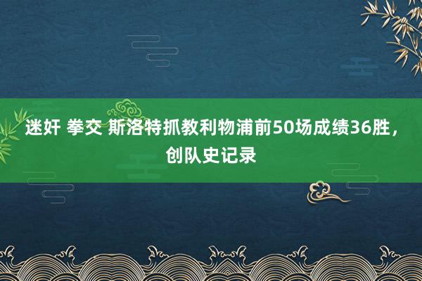 迷奸 拳交 斯洛特抓教利物浦前50场成绩36胜，创队史记录