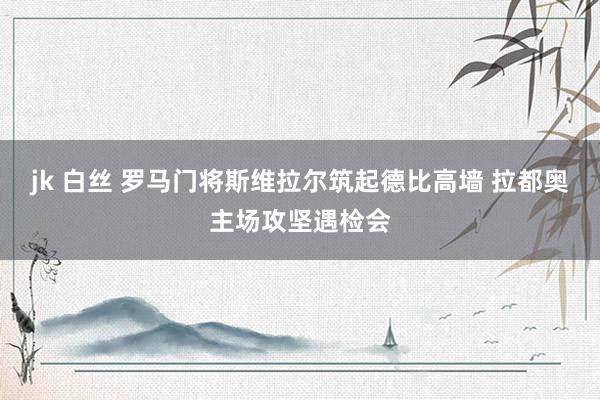 jk 白丝 罗马门将斯维拉尔筑起德比高墙 拉都奥主场攻坚遇检会