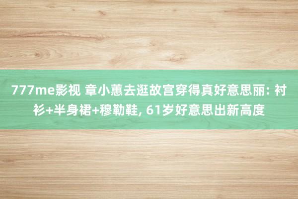 777me影视 章小蕙去逛故宫穿得真好意思丽: 衬衫+半身裙+穆勒鞋， 61岁好意思出新高度