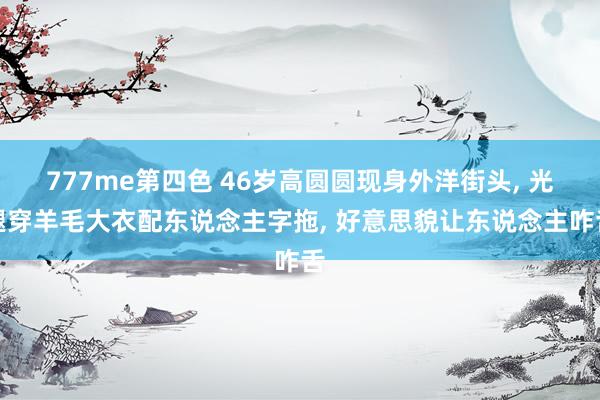 777me第四色 46岁高圆圆现身外洋街头， 光腿穿羊毛大衣配东说念主字拖， 好意思貌让东说念主咋舌