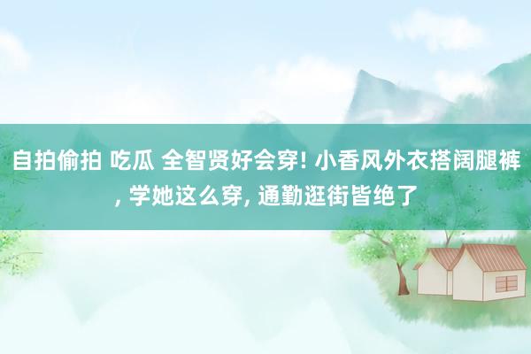 自拍偷拍 吃瓜 全智贤好会穿! 小香风外衣搭阔腿裤， 学她这么穿， 通勤逛街皆绝了