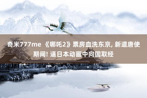奇米777me 《哪吒2》票房血洗东京， 新遣唐使期间! 逼日本动画中向国取经