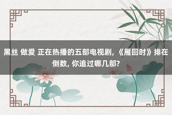 黑丝 做爱 正在热播的五部电视剧， 《雁回时》排在倒数， 你追过哪几部?