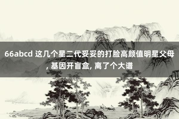 66abcd 这几个星二代妥妥的打脸高颜值明星父母, 基因开