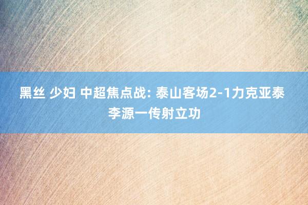 黑丝 少妇 中超焦点战: 泰山客场2-1力克亚泰 李源一传射
